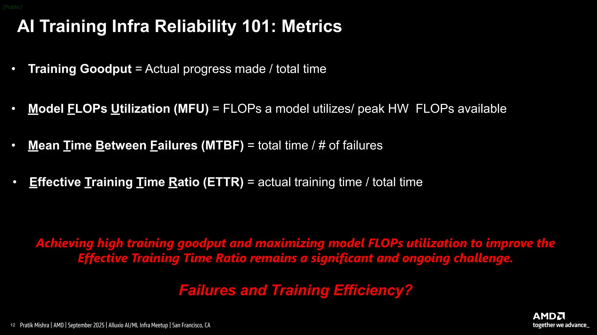 12 |
Pratik Mishra | AMD | September 2025 | Alluxio AI/ML Infra Meetup | San Francisco, CA
AI Training Infra Reliability 101: Metrics
• Training Goodput = Actual progress made / total time
• Effective Training Time Ratio (ETTR) = actual training time / total time
• Model FLOPs Utilization (MFU) = FLOPs a model utilizes/ peak HW FLOPs available
• Mean Time Between Failures (MTBF) = total time / # of failures
Achieving high training goodput and maximizing model FLOPs utilization to improve the
Effective Training Time Ratio remains a significant and ongoing challenge.
Failures and Training Efficiency?
 