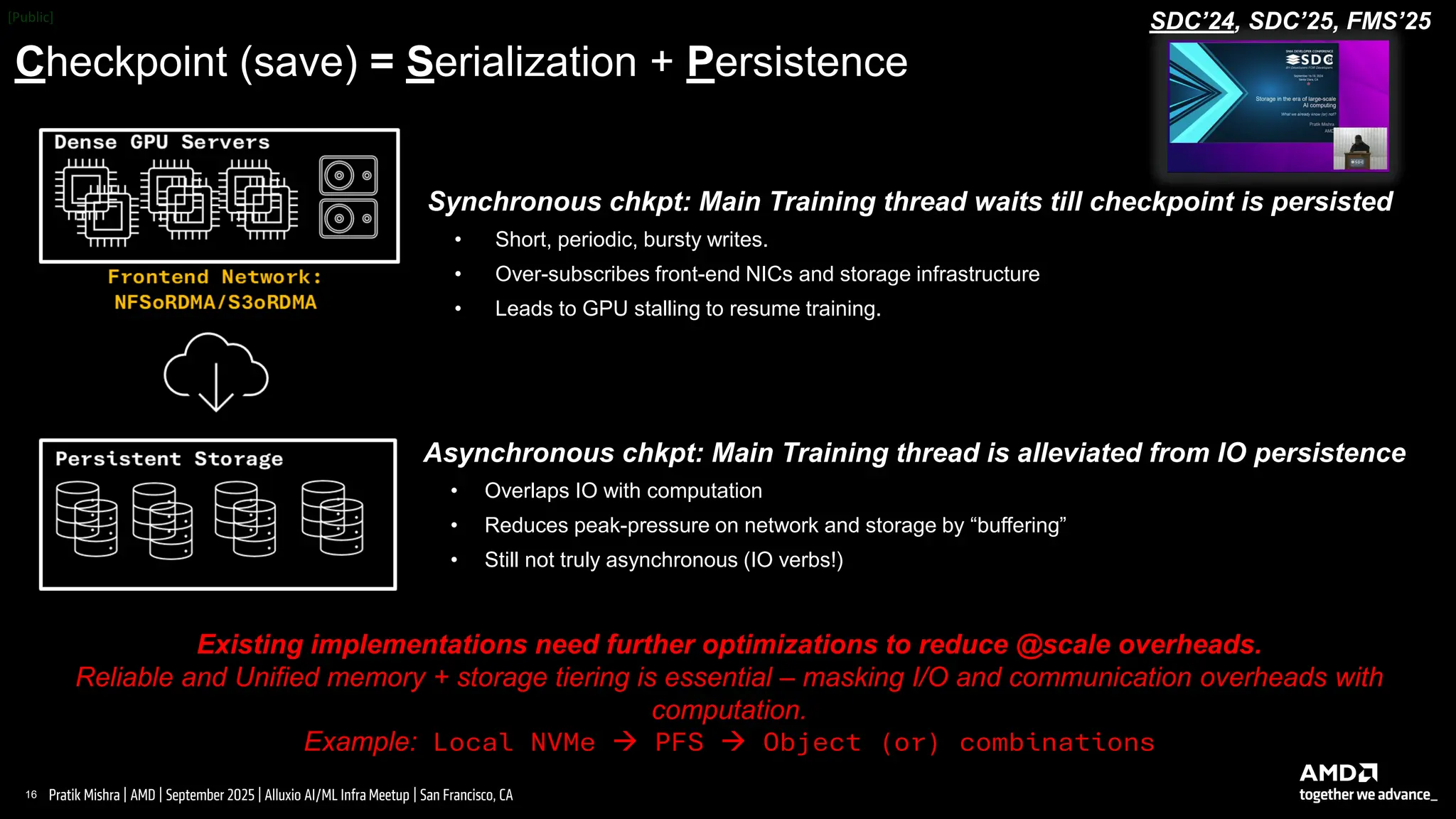 16 |
Pratik Mishra | AMD | September 2025 | Alluxio AI/ML Infra Meetup | San Francisco, CA
Checkpoint (save) = Serialization + Persistence
SDC’24, SDC’25, FMS’25
Asynchronous chkpt: Main Training thread is alleviated from IO persistence
• Overlaps IO with computation
• Reduces peak-pressure on network and storage by “buffering”
• Still not truly asynchronous (IO verbs!)
Existing implementations need further optimizations to reduce @scale overheads.
Reliable and Unified memory + storage tiering is essential – masking I/O and communication overheads with
computation.
Example: Local NVMe → PFS → Object (or) combinations
Synchronous chkpt: Main Training thread waits till checkpoint is persisted
• Short, periodic, bursty writes.
• Over-subscribes front-end NICs and storage infrastructure
• Leads to GPU stalling to resume training.
 