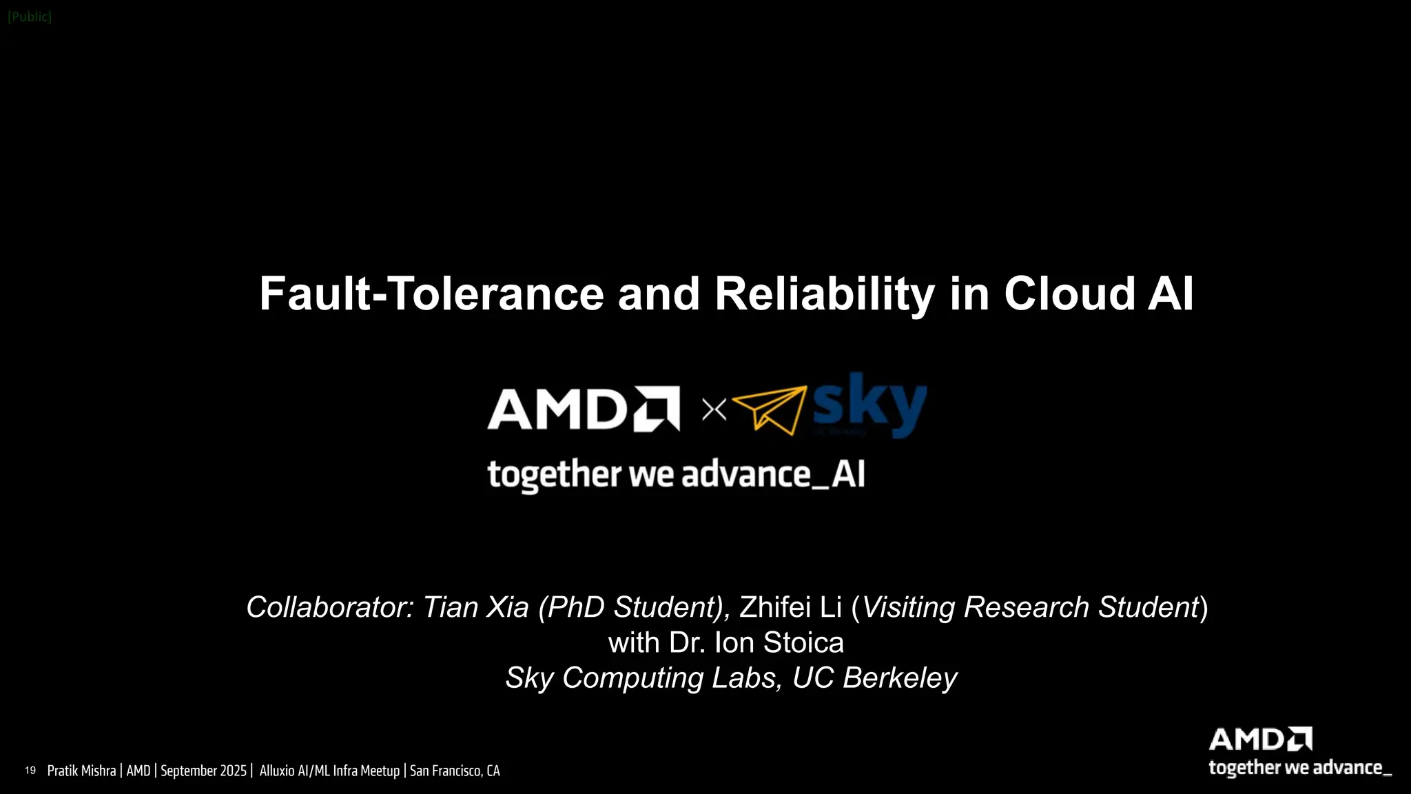 19 |
Pratik Mishra | AMD | September 2025 | Alluxio AI/ML Infra Meetup | San Francisco, CA
Fault-Tolerance and Reliability in Cloud AI
Collaborator: Tian Xia (PhD Student), Zhifei Li (Visiting Research Student)
with Dr. Ion Stoica
Sky Computing Labs, UC Berkeley
 