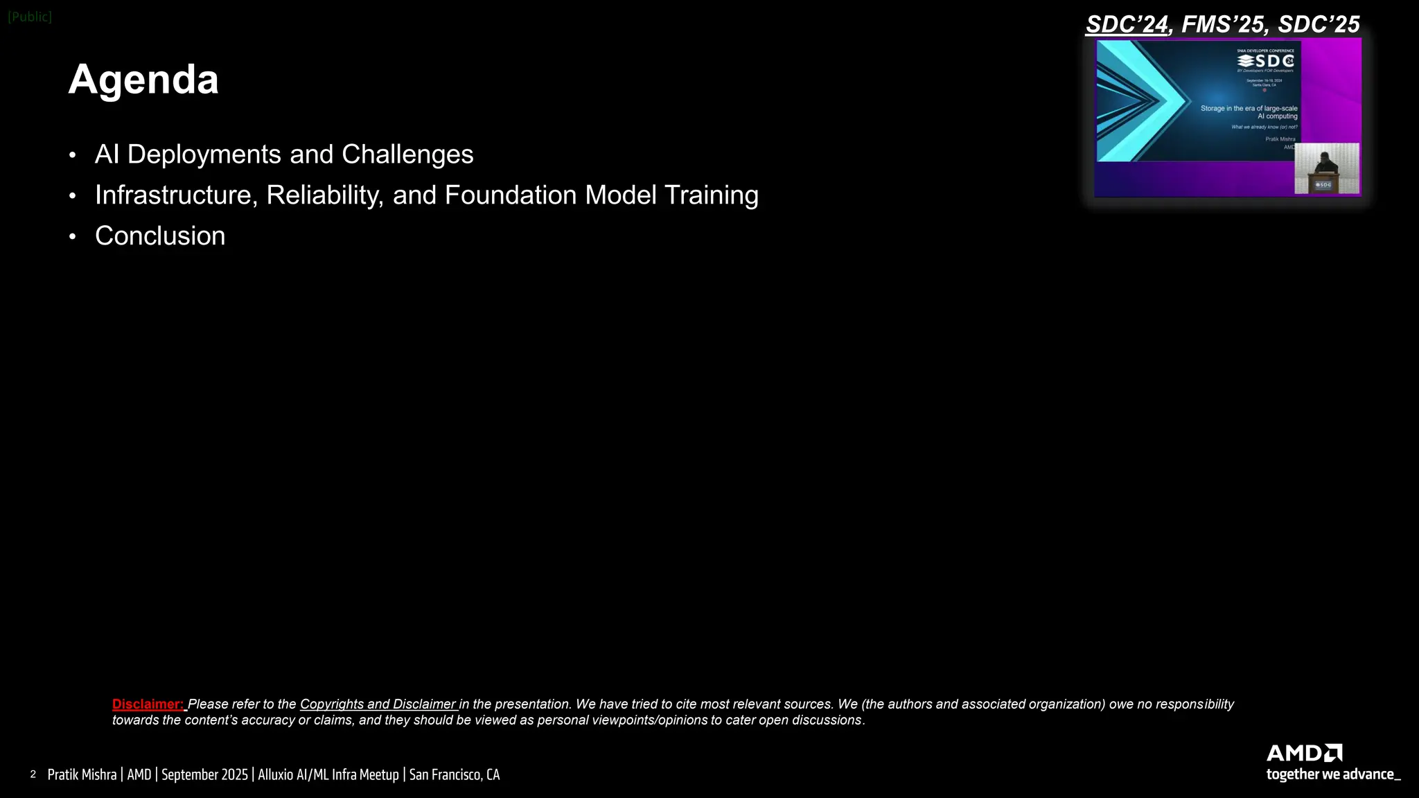 2 |
Pratik Mishra | AMD | September 2025 | Alluxio AI/ML Infra Meetup | San Francisco, CA
Agenda
Disclaimer: Please refer to the Copyrights and Disclaimer in the presentation. We have tried to cite most relevant sources. We (the authors and associated organization) owe no responsibility
towards the content’s accuracy or claims, and they should be viewed as personal viewpoints/opinions to cater open discussions.
• AI Deployments and Challenges
• Infrastructure, Reliability, and Foundation Model Training
• Conclusion
SDC’24, FMS’25, SDC’25
 