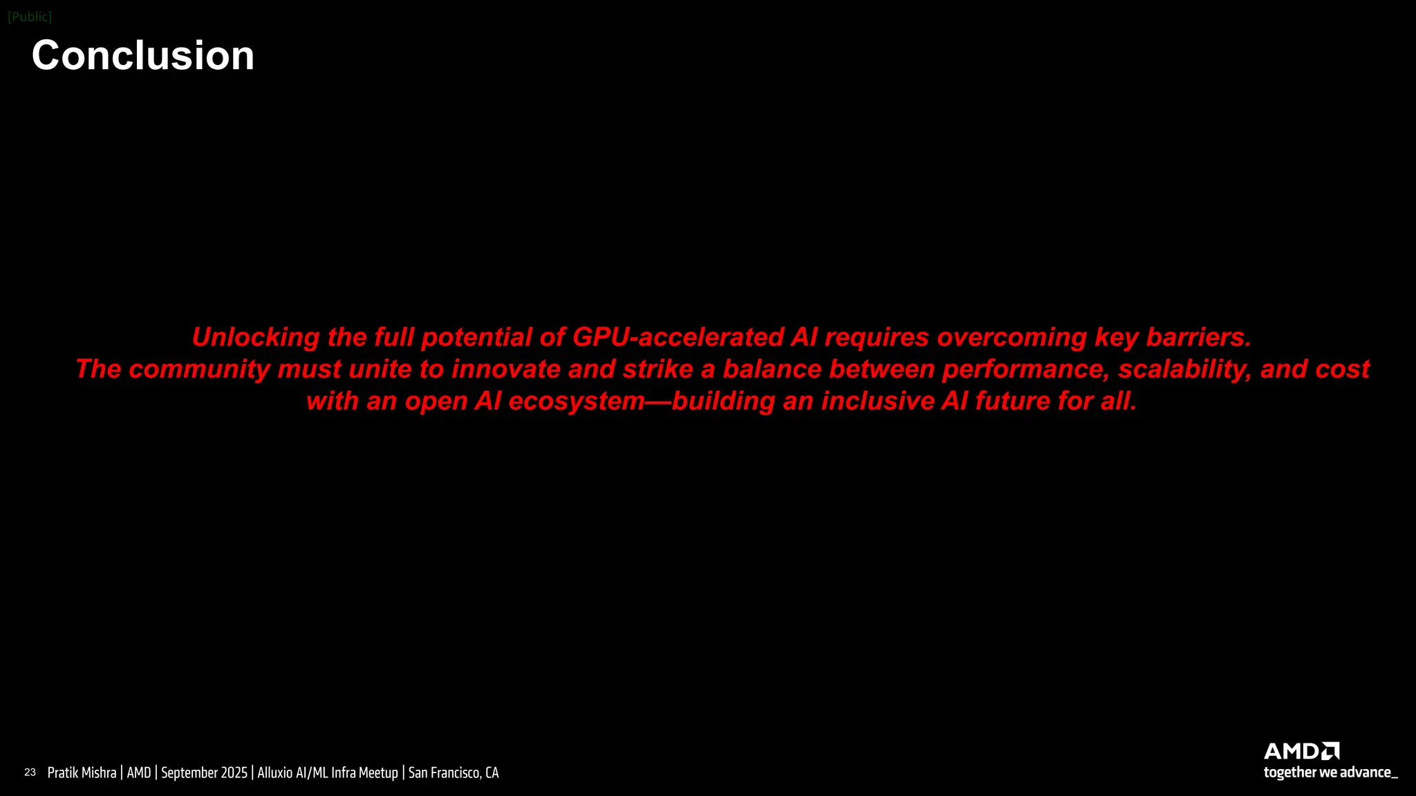 23 |
Pratik Mishra | AMD | September 2025 | Alluxio AI/ML Infra Meetup | San Francisco, CA
Conclusion
Unlocking the full potential of GPU-accelerated AI requires overcoming key barriers.
The community must unite to innovate and strike a balance between performance, scalability, and cost
with an open AI ecosystem—building an inclusive AI future for all.
 