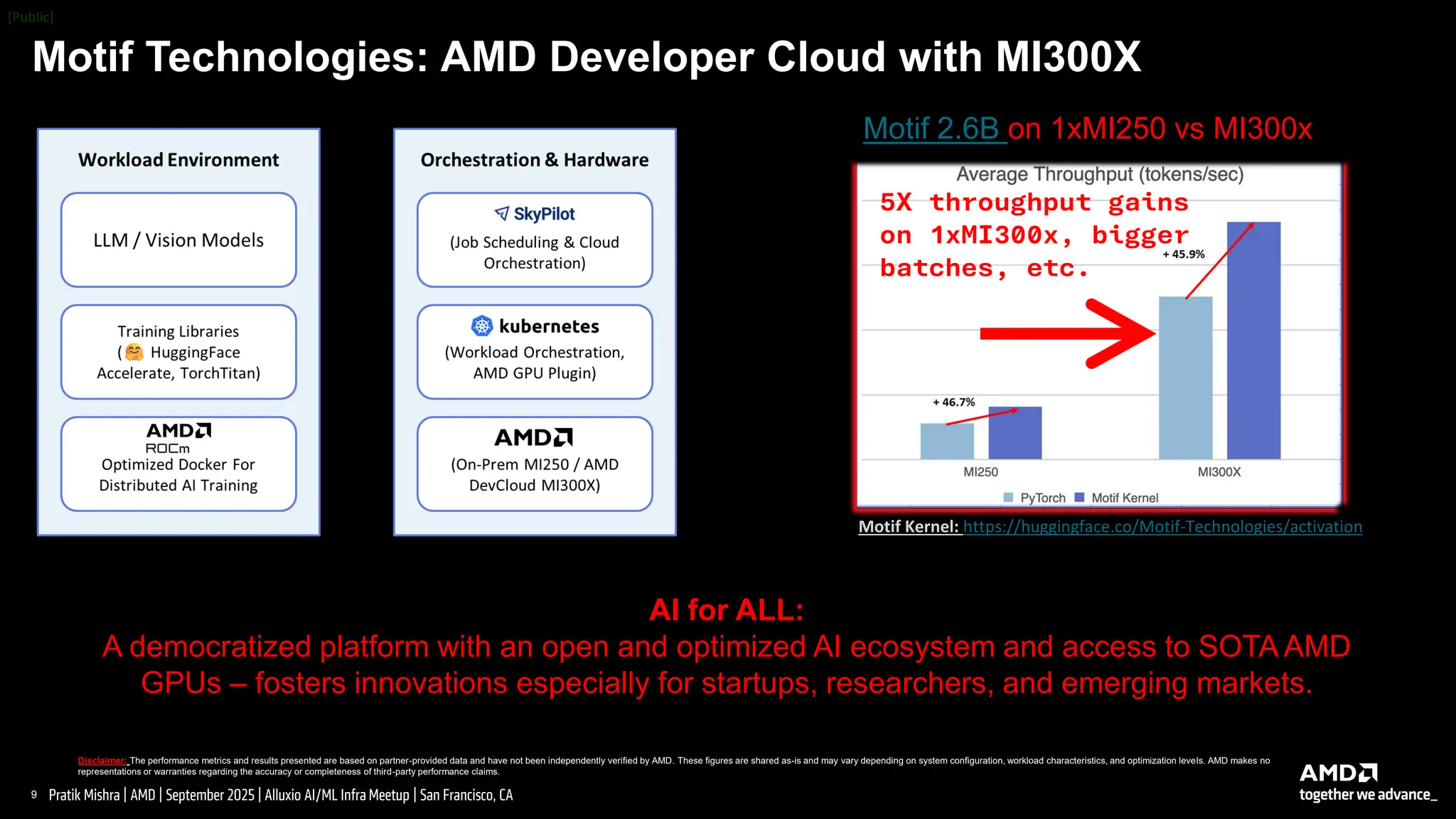 9 |
Pratik Mishra | AMD | September 2025 | Alluxio AI/ML Infra Meetup | San Francisco, CA
Motif Technologies: AMD Developer Cloud with MI300X
Disclaimer: The performance metrics and results presented are based on partner-provided data and have not been independently verified by AMD. These figures are shared as-is and may vary depending on system configuration, workload characteristics, and optimization levels. AMD makes no
representations or warranties regarding the accuracy or completeness of third-party performance claims.
AI for ALL:
A democratized platform with an open and optimized AI ecosystem and access to SOTA AMD
GPUs – fosters innovations especially for startups, researchers, and emerging markets.
Motif 2.6B on 1xMI250 vs MI300x
5X throughput gains
on 1xMI300x, bigger
batches, etc.
Motif Kernel: https://huggingface.co/Motif-Technologies/activation
 