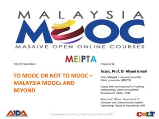 Title	of	Presenta.on:	
TO	MOOC	OR	NOT	TO	MOOC	–	
MALAYSIA	MOOCs	AND	
BEYOND		
Presented	by:	
Assoc.	Prof.	Dr	Alyani	Ismail	
Chair,	Malaysia	E-Learning	Council	for	
Public	Universi:es	(MEIPTA)	
	
Deputy	Director	(Innova:on	in	Teaching	
and	Learning),	Centre	for	Academic	
Development	(CADe),	UPM	
	
Associate	Professor,	Department	of	
Computer	and	Communica:on	Systems	
Engineering,	Faculty	of	Engineering,	UPM	
Conference on Learning, Teaching and Learning 2017
 