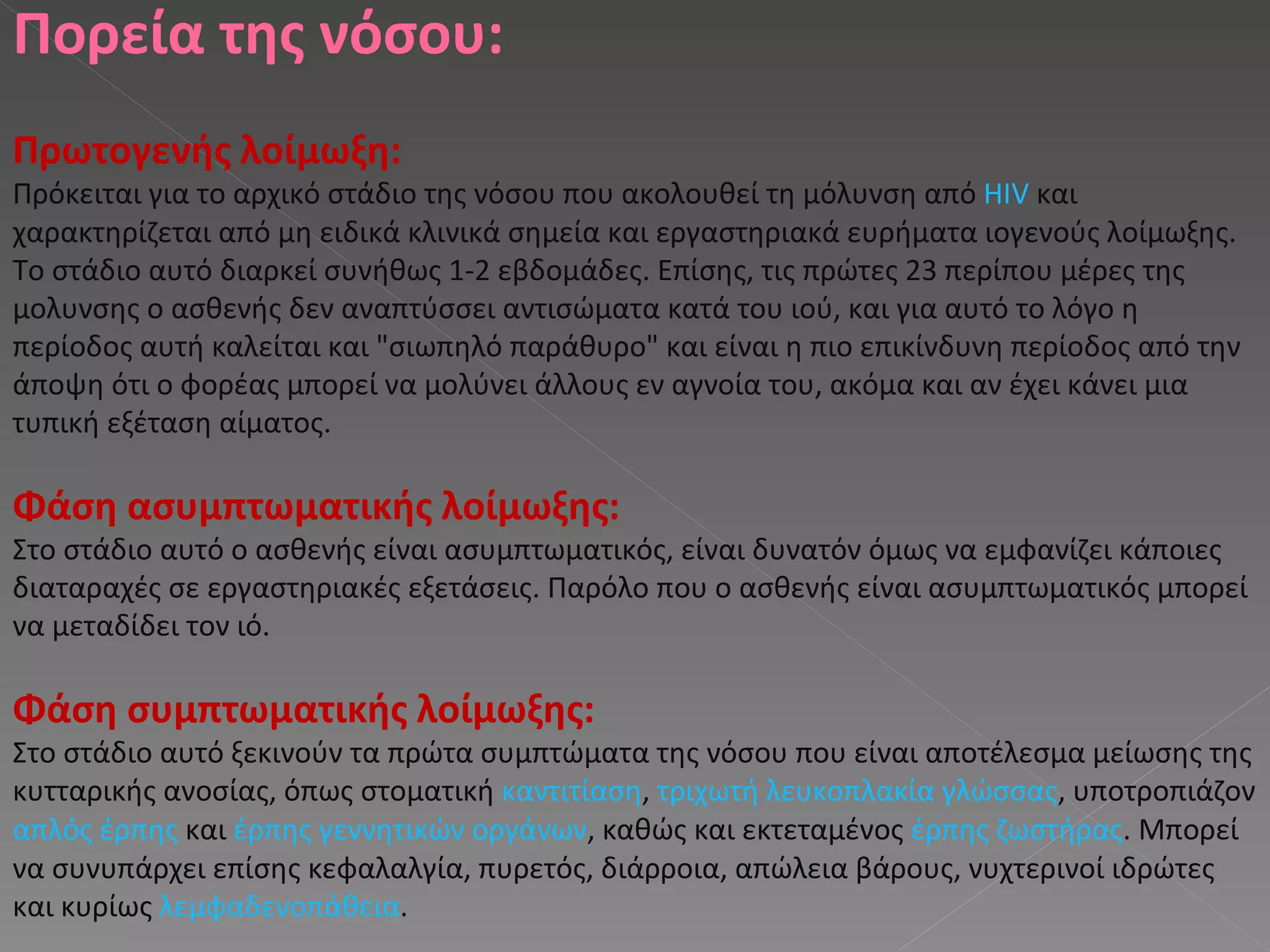 Πορεία της νόσου : Πρωτογενής λοίμωξη : Πρόκειται για το αρχικό στάδιο της νόσου που ακολουθεί τη μόλυνση από  HIV  και χαρακτηρίζεται από μη ειδικά κλινικά σημεία και εργαστηριακά ευρήματα ιογενούς λοίμωξης. Το στάδιο αυτό διαρκεί συνήθως 1-2 εβδομάδες. Επίσης, τις πρώτες 23 περίπου μέρες της μολυνσης ο ασθενής δεν αναπτύσσει αντισώματα κατά του ιού, και για αυτό το λόγο η περίοδος αυτή καλείται και "σιωπηλό παράθυρο" και είναι η πιο επικίνδυνη περίοδος από την άποψη ότι ο φορέας μπορεί να μολύνει άλλους εν αγνοία του, ακόμα και αν έχει κάνει μια τυπική εξέταση αίματος. Φάση ασυμπτωματικής λοίμωξης : Στο στάδιο αυτό ο ασθενής είναι ασυμπτωματικός, είναι δυνατόν όμως να εμφανίζει κάποιες διαταραχές σε εργαστηριακές εξετάσεις. Παρόλο που ο ασθενής είναι ασυμπτωματικός μπορεί να μεταδίδει τον ιό. Φάση συμπτωματικής λοίμωξης : Στο στάδιο αυτό ξεκινούν τα πρώτα συμπτώματα της νόσου που είναι αποτέλεσμα μείωσης της κυτταρικής ανοσίας, όπως στοματική  καντιτίαση ,  τριχωτή λευκοπλακία γλώσσας , υποτροπιάζον  απλός έρπης  και  έρπης γεννητικών οργάνων , καθώς και εκτεταμένος  έρπης ζωστήρας . Μπορεί να συνυπάρχει επίσης κεφαλαλγία, πυρετός, διάρροια, απώλεια βάρους, νυχτερινοί ιδρώτες και κυρίως  λεμφαδενοπάθεια . 