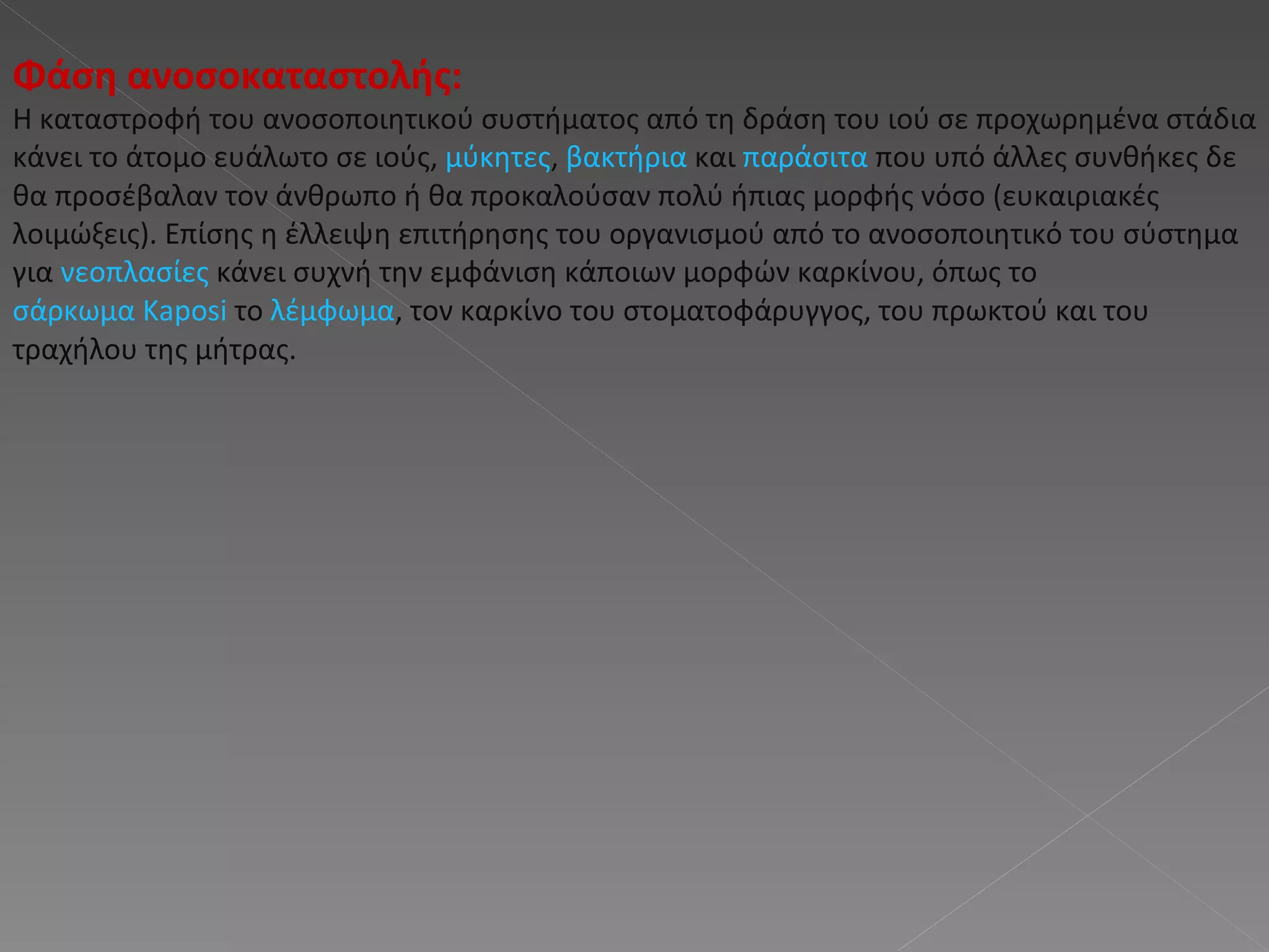 Φάση ανοσοκαταστολής : Η καταστροφή του ανοσοποιητικού συστήματος από τη δράση του ιού σε προχωρημένα στάδια κάνει το άτομο ευάλωτο σε ιούς,  μύκητες ,  βακτήρια  και  παράσιτα  που υπό άλλες συνθήκες δε θα προσέβαλαν τον άνθρωπο ή θα προκαλούσαν πολύ ήπιας μορφής νόσο (ευκαιριακές λοιμώξεις). Επίσης η έλλειψη επιτήρησης του οργανισμού από το ανοσοποιητικό του σύστημα για  νεοπλασίες  κάνει συχνή την εμφάνιση κάποιων μορφών καρκίνου, όπως το  σάρκωμα Kaposi  το  λέμφωμα , τον καρκίνο του στοματοφάρυγγος, του πρωκτού και του τραχήλου της μήτρας.  