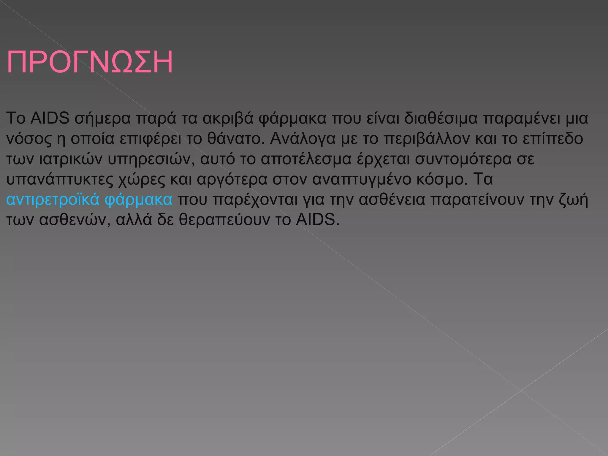 ΠΡΟΓΝΩΣΗ Το AIDS σήμερα παρά τα ακριβά φάρμακα που είναι διαθέσιμα παραμένει μια νόσος η οποία επιφέρει το θάνατο. Ανάλογα με το περιβάλλον και το επίπεδο των ιατρικών υπηρεσιών, αυτό το αποτέλεσμα έρχεται συντομότερα σε υπανάπτυκτες χώρες και αργότερα στον αναπτυγμένο κόσμο. Τα  αντιρετροϊκά φάρμακα  που παρέχονται για την ασθένεια παρατείνουν την ζωή των ασθενών, αλλά δε θεραπεύουν το AIDS. 