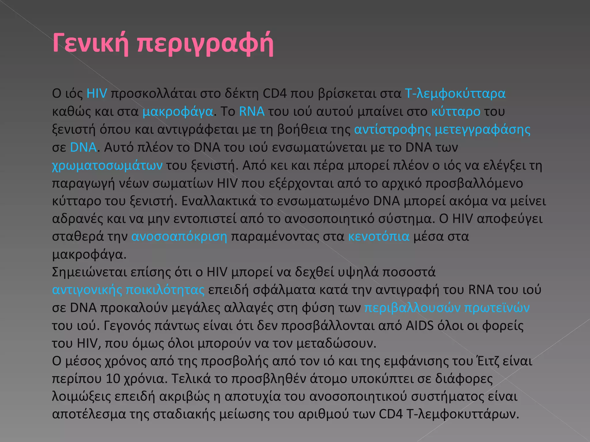 Γενική περιγραφή Ο ιός  HIV  προσκολλάται στο δέκτη CD4 που βρίσκεται στα  Τ-λεμφοκύτταρα  καθώς και στα  μακροφάγα . Το  RNA  του ιού αυτού μπαίνει στο  κύτταρο  του ξενιστή όπου και αντιγράφεται με τη βοήθεια της  αντίστροφης μετεγγραφάσης  σε  DNA . Αυτό πλέον το DNA του ιού ενσωματώνεται με το DNA των  χρωματοσωμάτων  του ξενιστή. Από κει και πέρα μπορεί πλέον ο ιός να ελέγξει τη παραγωγή νέων σωματίων HIV που εξέρχονται από το αρχικό προσβαλλόμενο κύτταρο του ξενιστή. Εναλλακτικά το ενσωματωμένο DNA μπορεί ακόμα να μείνει αδρανές και να μην εντοπιστεί από το ανοσοποιητικό σύστημα. Ο HIV αποφεύγει σταθερά την  ανοσοαπόκριση  παραμένοντας στα  κενοτόπια  μέσα στα μακροφάγα. Σημειώνεται επίσης ότι ο HIV μπορεί να δεχθεί υψηλά ποσοστά  αντιγονικής ποικιλότητας  επειδή σφάλματα κατά την αντιγραφή του RNA του ιού σε DNA προκαλούν μεγάλες αλλαγές στη φύση των  περιβαλλουσών πρωτεϊνών  του ιού. Γεγονός πάντως είναι ότι δεν προσβάλλονται από AIDS όλοι οι φορείς του HIV, που όμως όλοι μπορούν να τον μεταδώσουν. Ο μέσος χρόνος από της προσβολής από τον ιό και της εμφάνισης του Έιτζ είναι περίπου 10 χρόνια. Τελικά το προσβληθέν άτομο υποκύπτει σε διάφορες λοιμώξεις επειδή ακριβώς η αποτυχία του ανοσοποιητικού συστήματος είναι αποτέλεσμα της σταδιακής μείωσης του αριθμού των CD4 Τ-λεμφοκυττάρων. 