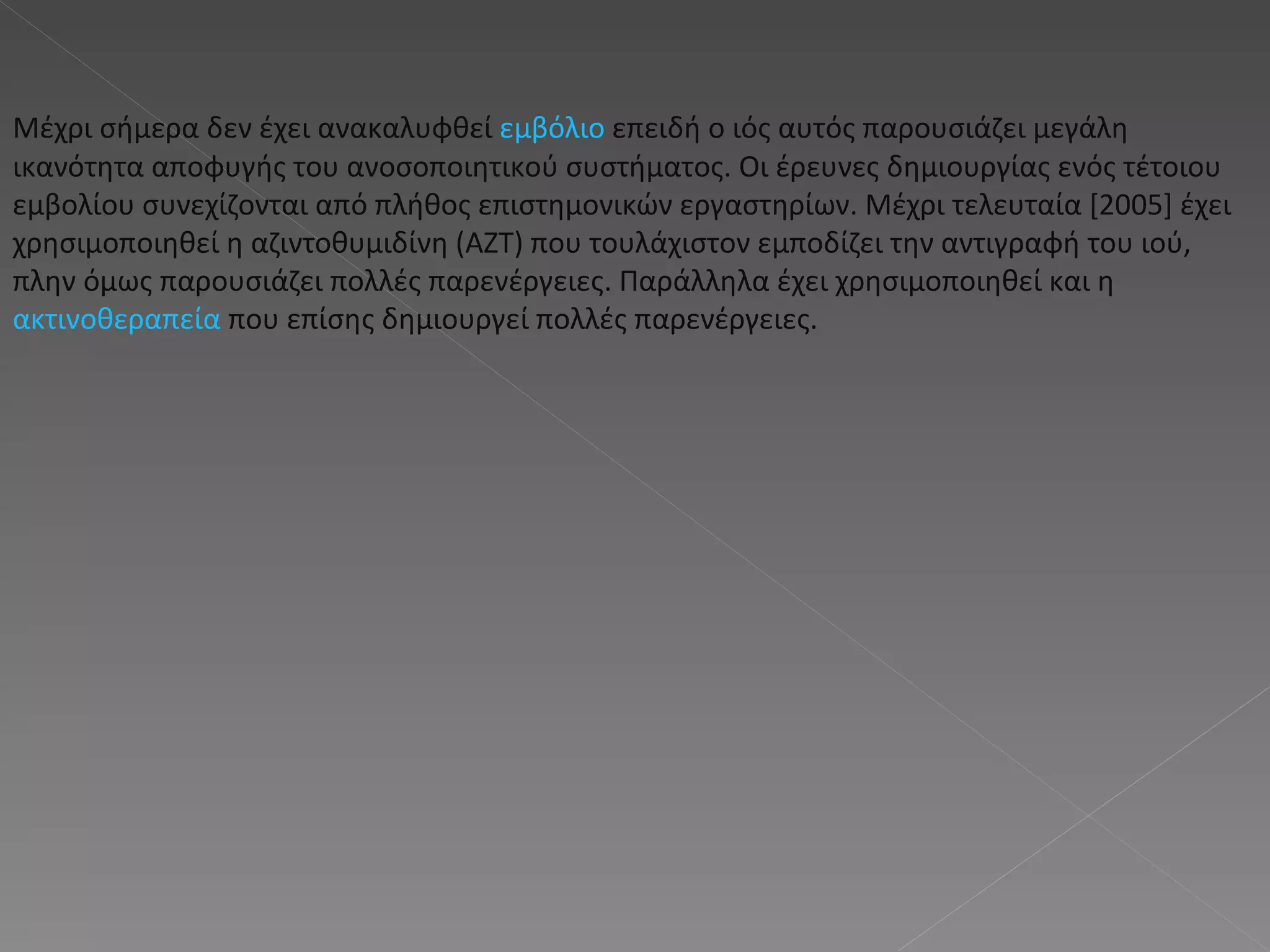 Μέχρι σήμερα δεν έχει ανακαλυφθεί  εμβόλιο  επειδή ο ιός αυτός παρουσιάζει μεγάλη ικανότητα αποφυγής του ανοσοποιητικού συστήματος. Οι έρευνες δημιουργίας ενός τέτοιου εμβολίου συνεχίζονται από πλήθος επιστημονικών εργαστηρίων. Μέχρι τελευταία [2005] έχει χρησιμοποιηθεί η αζιντοθυμιδίνη (ΑΖΤ) που τουλάχιστον εμποδίζει την αντιγραφή του ιού, πλην όμως παρουσιάζει πολλές παρενέργειες. Παράλληλα έχει χρησιμοποιηθεί και η  ακτινοθεραπεία  που επίσης δημιουργεί πολλές παρενέργειες. 
