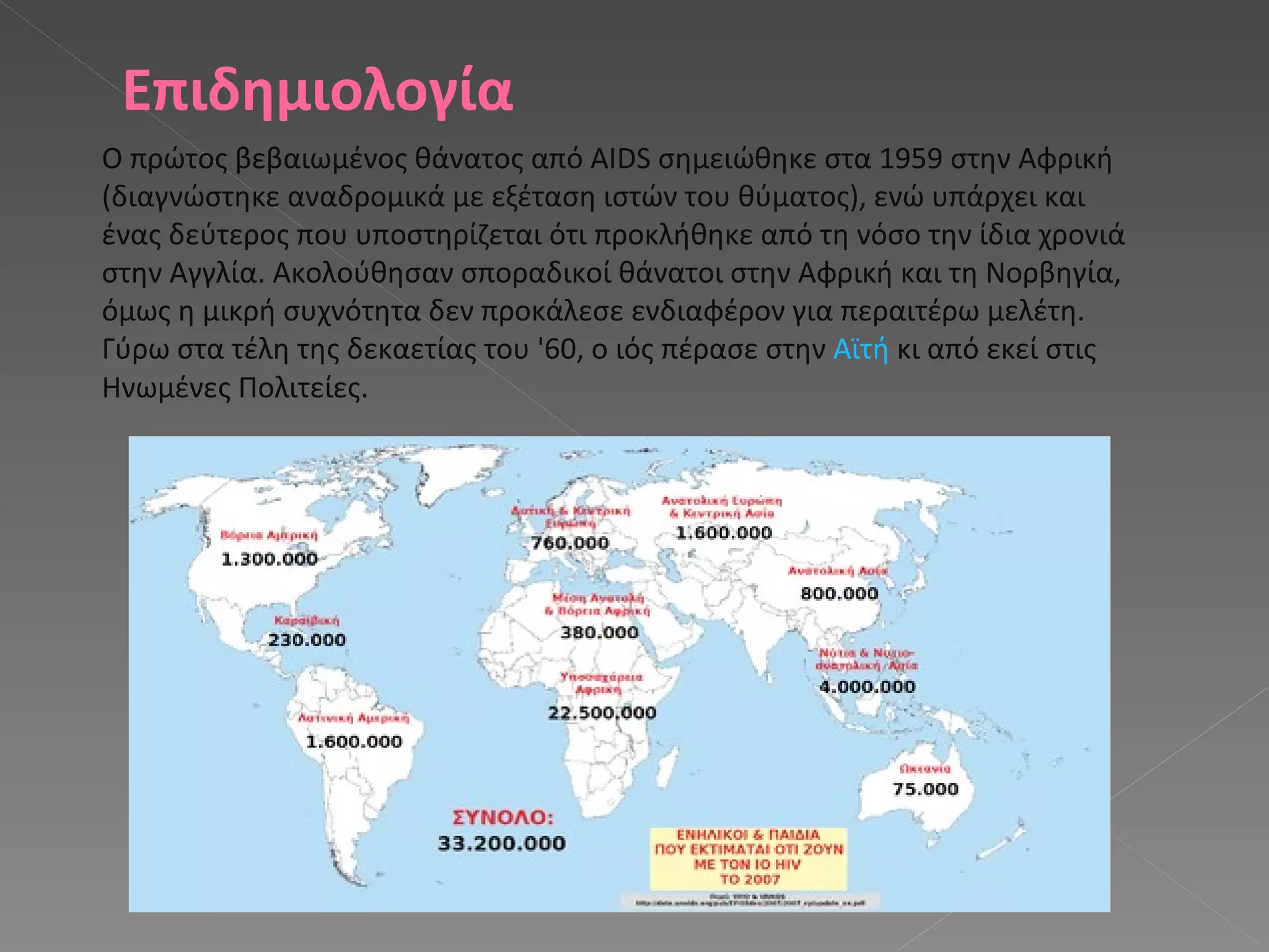 Επιδημιολογία Ο πρώτος βεβαιωμένος θάνατος από AIDS σημειώθηκε στα 1959 στην Αφρική (διαγνώστηκε αναδρομικά με εξέταση ιστών του θύματος), ενώ υπάρχει και ένας δεύτερος που υποστηρίζεται ότι προκλήθηκε από τη νόσο την ίδια χρονιά στην Αγγλία. Ακολούθησαν σποραδικοί θάνατοι στην Αφρική και τη Νορβηγία, όμως η μικρή συχνότητα δεν προκάλεσε ενδιαφέρον για περαιτέρω μελέτη. Γύρω στα τέλη της δεκαετίας του '60, ο ιός πέρασε στην  Αϊτή  κι από εκεί στις Ηνωμένες Πολιτείες. 