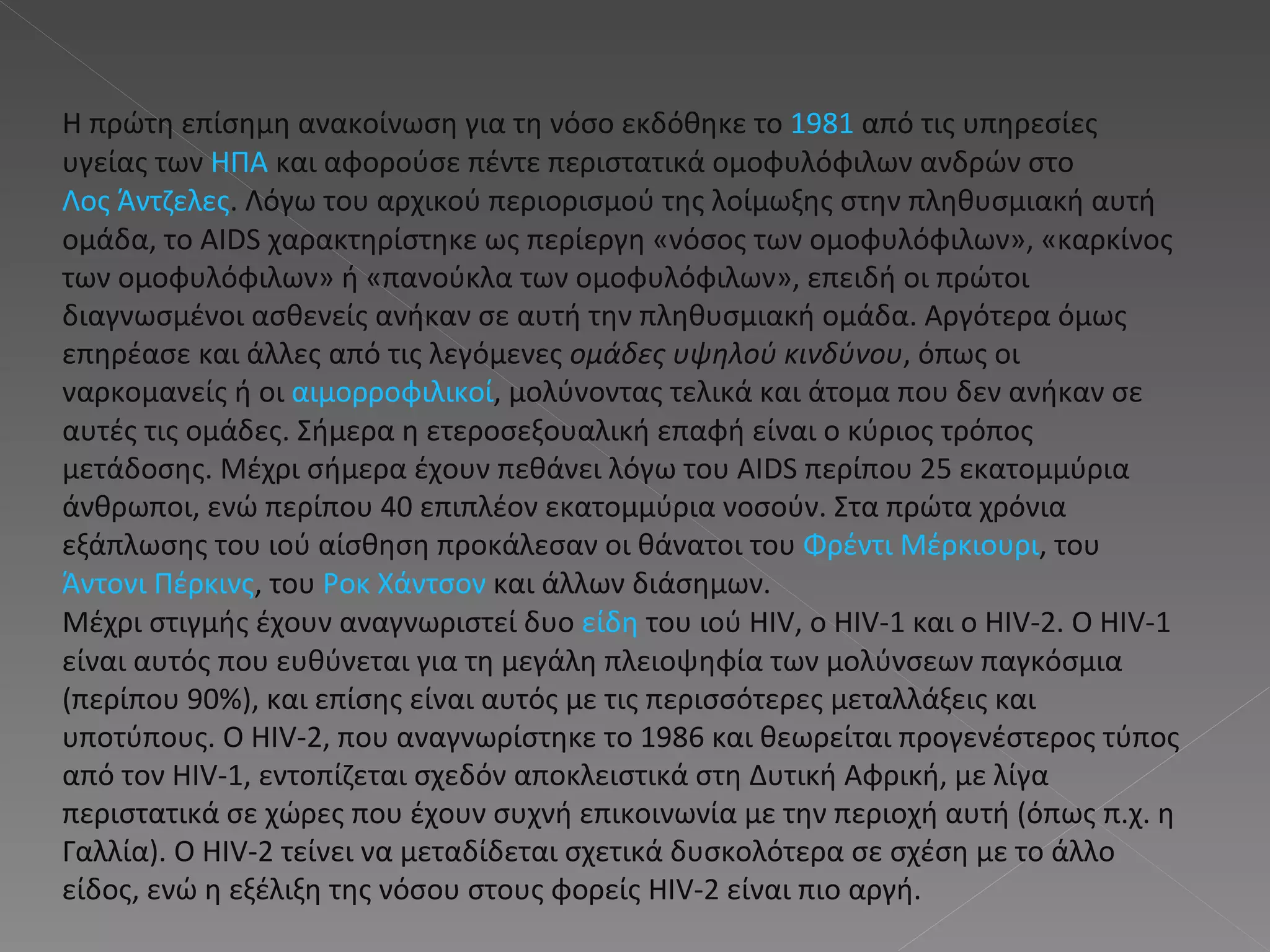 Η πρώτη επίσημη ανακοίνωση για τη νόσο εκδόθηκε το  1981  από τις υπηρεσίες υγείας των  ΗΠΑ  και αφορούσε πέντε περιστατικά ομοφυλόφιλων ανδρών στο  Λος Άντζελες . Λόγω του αρχικού περιορισμού της λοίμωξης στην πληθυσμιακή αυτή ομάδα, το AIDS χαρακτηρίστηκε ως περίεργη «νόσος των ομοφυλόφιλων», «καρκίνος των ομοφυλόφιλων» ή «πανούκλα των ομοφυλόφιλων», επειδή οι πρώτοι διαγνωσμένοι ασθενείς ανήκαν σε αυτή την πληθυσμιακή ομάδα. Αργότερα όμως επηρέασε και άλλες από τις λεγόμενες  ομάδες υψηλού κινδύνου , όπως οι ναρκομανείς ή οι  αιμορροφιλικοί , μολύνοντας τελικά και άτομα που δεν ανήκαν σε αυτές τις ομάδες. Σήμερα η ετεροσεξουαλική επαφή είναι ο κύριος τρόπος μετάδοσης. Μέχρι σήμερα έχουν πεθάνει λόγω του AIDS περίπου 25 εκατομμύρια άνθρωποι, ενώ περίπου 40 επιπλέον εκατομμύρια νοσούν. Στα πρώτα χρόνια εξάπλωσης του ιού αίσθηση προκάλεσαν οι θάνατοι του  Φρέντι Μέρκιουρι , του  Άντονι Πέρκινς , του  Ροκ Χάντσον  και άλλων διάσημων. Μέχρι στιγμής έχουν αναγνωριστεί δυο  είδη  του ιού HIV, ο HIV-1 και ο HIV-2. Ο HIV-1 είναι αυτός που ευθύνεται για τη μεγάλη πλειοψηφία των μολύνσεων παγκόσμια (περίπου 90%), και επίσης είναι αυτός με τις περισσότερες μεταλλάξεις και υποτύπους. Ο HIV-2, που αναγνωρίστηκε το 1986 και θεωρείται προγενέστερος τύπος από τον HIV-1, εντοπίζεται σχεδόν αποκλειστικά στη Δυτική Αφρική, με λίγα περιστατικά σε χώρες που έχουν συχνή επικοινωνία με την περιοχή αυτή (όπως π.χ. η Γαλλία). Ο HIV-2 τείνει να μεταδίδεται σχετικά δυσκολότερα σε σχέση με το άλλο είδος, ενώ η εξέλιξη της νόσου στους φορείς HIV-2 είναι πιο αργή. 