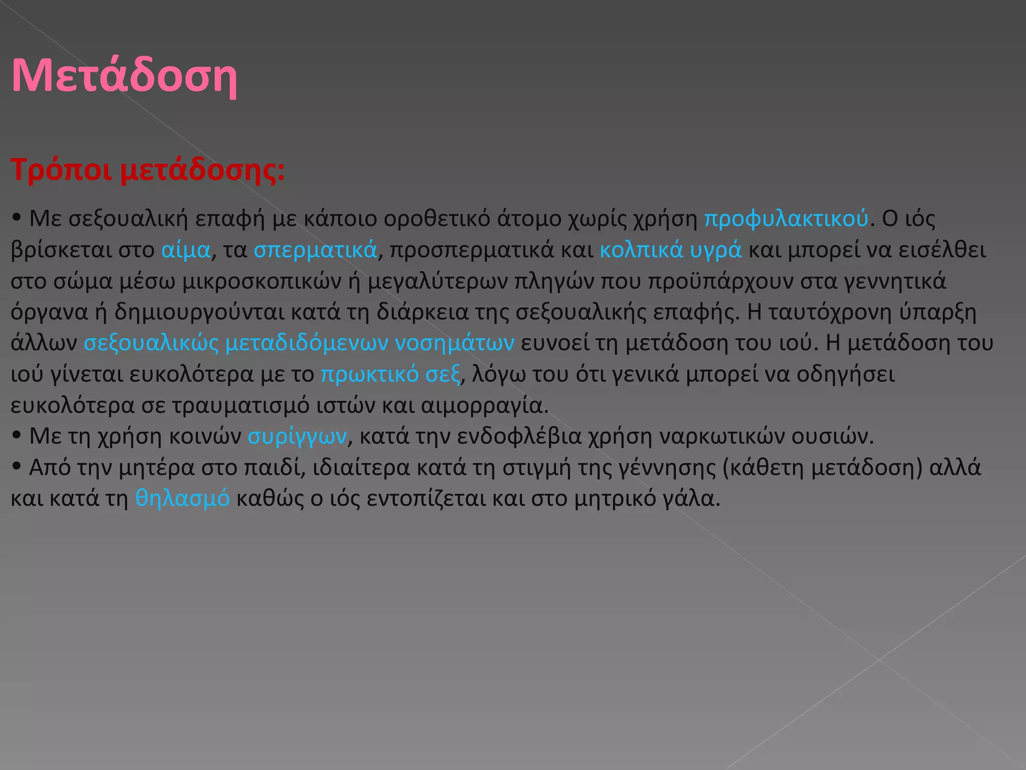 Μετάδοση Τρόποι μετάδοσης : Με σεξουαλική επαφή με κάποιο οροθετικό άτομο χωρίς χρήση  προφυλακτικού . Ο ιός βρίσκεται στο  αίμα , τα  σπερματικά , προσπερματικά και  κολπικά υγρά  και μπορεί να εισέλθει στο σώμα μέσω μικροσκοπικών ή μεγαλύτερων πληγών που προϋπάρχουν στα γεννητικά όργανα ή δημιουργούνται κατά τη διάρκεια της σεξουαλικής επαφής. Η ταυτόχρονη ύπαρξη άλλων  σεξουαλικώς μεταδιδόμενων νοσημάτων  ευνοεί τη μετάδοση του ιού. Η μετάδοση του ιού γίνεται ευκολότερα με το  πρωκτικό σεξ , λόγω του ότι γενικά μπορεί να οδηγήσει ευκολότερα σε τραυματισμό ιστών και αιμορραγία.  Με τη χρήση κοινών  συρίγγων , κατά την ενδοφλέβια χρήση ναρκωτικών ουσιών.  Από την μητέρα στο παιδί, ιδιαίτερα κατά τη στιγμή της γέννησης (κάθετη μετάδοση) αλλά και κατά τη  θηλασμό  καθώς ο ιός εντοπίζεται και στο μητρικό γάλα.  