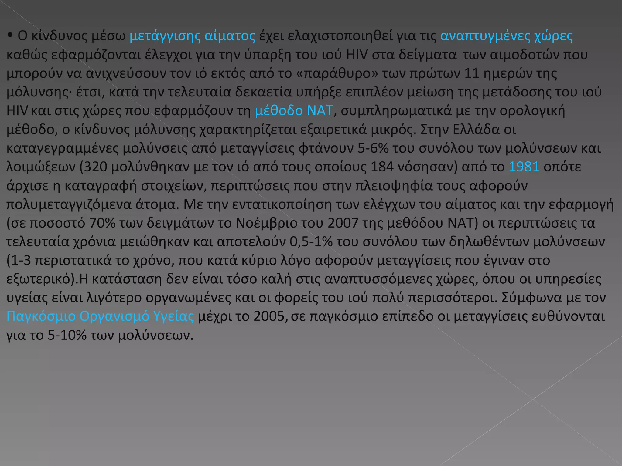 Ο κίνδυνος μέσω  μετάγγισης αίματος  έχει ελαχιστοποιηθεί για τις  αναπτυγμένες χώρες  καθώς εφαρμόζονται έλεγχοι για την ύπαρξη του ιού HIV στα δείγματα   των αιμοδοτών που μπορούν να ανιχνεύσουν τον ιό εκτός από το «παράθυρο» των πρώτων 11 ημερών της μόλυνσης· έτσι, κατά την τελευταία δεκαετία υπήρξε επιπλέον μείωση της μετάδοσης του ιού HIV   και στις χώρες που εφαρμόζουν τη  μέθοδο ΝΑΤ , συμπληρωματικά με την ορολογική μέθοδο, ο κίνδυνος μόλυνσης χαρακτηρίζεται εξαιρετικά μικρός. Στην Ελλάδα οι καταγεγραμμένες μολύνσεις από μεταγγίσεις φτάνουν 5-6% του συνόλου των μολύνσεων και λοιμώξεων (320 μολύνθηκαν με τον ιό από τους οποίους 184 νόσησαν) από το  1981  οπότε άρχισε η καταγραφή στοιχείων, περιπτώσεις που στην πλειοψηφία τους αφορούν πολυμεταγγιζόμενα άτομα. Με την εντατικοποίηση των ελέγχων του αίματος και την εφαρμογή (σε ποσοστό 70% των δειγμάτων το Νοέμβριο του 2007 της μεθόδου ΝΑΤ) οι περιπτώσεις τα τελευταία χρόνια μειώθηκαν και αποτελούν 0,5-1% του συνόλου των δηλωθέντων μολύνσεων (1-3 περιστατικά το χρόνο, που κατά κύριο λόγο αφορούν μεταγγίσεις που έγιναν στο εξωτερικό).Η κατάσταση δεν είναι τόσο καλή στις αναπτυσσόμενες χώρες, όπου οι υπηρεσίες υγείας είναι λιγότερο οργανωμένες και οι φορείς του ιού πολύ περισσότεροι. Σύμφωνα με τον  Παγκόσμιο Οργανισμό Υγείας  μέχρι το 2005,   σε παγκόσμιο επίπεδο οι μεταγγίσεις ευθύνονται για το 5-10% των μολύνσεων.  