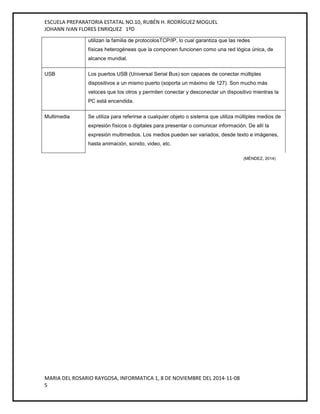 ESCUELA PREPARATORIA ESTATAL NO.10, RUBÉN H. RODRÍGUEZ MOGUEL 
JOHANN IVAN FLORES ENRIQUEZ 1ºD 
utilizan la familia de protocolosTCP/IP, lo cual garantiza que las redes 
físicas heterogéneas que la componen funcionen como una red lógica única, de 
alcance mundial. 
USB Los puertos USB (Universal Serial Bus) son capaces de conectar múltiples 
dispositivos a un mismo puerto (soporta un máximo de 127). Son mucho más 
veloces que los otros y permiten conectar y desconectar un dispositivo mientras la 
PC está encendida. 
Multimedia Se utiliza para referirse a cualquier objeto o sistema que utiliza múltiples medios de 
expresión físicos o digitales para presentar o comunicar información. De allí la 
expresión multimedios. Los medios pueden ser variados, desde texto e imágenes, 
hasta animación, sonido, video, etc. 
MARIA DEL ROSARIO RAYGOSA, INFORMATICA 1, 8 DE NOVIEMBRE DEL 2014-11-08 
5 
(MÉNDEZ, 2014) 
 