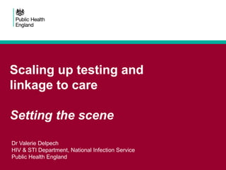 Scaling up testing and
linkage to care
Setting the scene
Dr Valerie Delpech
HIV & STI Department, National Infection Service
Public Health England
 