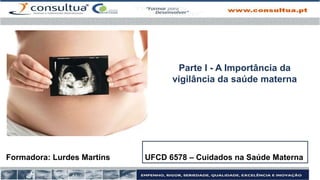 Formadora: Lurdes Martins UFCD 6578 – Cuidados na Saúde Materna
Parte I - A Importância da
vigilância da saúde materna
 