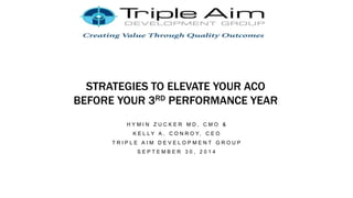 STRATEGIES TO ELEVATE YOUR ACO
BEFORE YOUR 3RD PERFORMANCE YEAR
H Y M I N Z U C K E R M D , C M O &
K E L L Y A . C O N R O Y, C E O
T R I P L E A I M D E V E L O P M E N T G R O U P
S E P T E M B E R 3 0 , 2 0 1 4
 