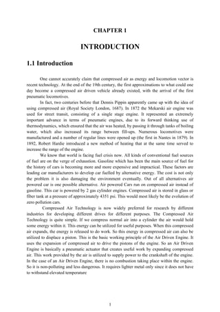 CHAPTER 1

INTRODUCTION
1.1 Introduction
One cannot accurately claim that compressed air as energy and locomotion vector is
recent technology. At the end of the 19th century, the first approximations to what could one
day become a compressed air driven vehicle already existed, with the arrival of the first
pneumatic locomotives.
In fact, two centuries before that Dennis Pippin apparently came up with the idea of
using compressed air (Royal Society London, 1687). In 1872 the Mekarski air engine was
used for street transit, consisting of a single stage engine. It represented an extremely
important advance in terms of pneumatic engines, due to its forward thinking use of
thermodynamics, which ensured that the air was heated, by passing it through tanks of boiling
water, which also increased its range between fill-ups. Numerous locomotives were
manufactured and a number of regular lines were opened up (the first in Nantes in 1879). In
1892, Robert Hardie introduced a new method of heating that at the same time served to
increase the range of the engine.
We know that world is facing fuel crisis now. All kinds of conventional fuel sources
of fuel are on the verge of exhaustion. Gasoline which has been the main source of fuel for
the history of cars is becoming more and more expensive and impractical. These factors are
leading car manufacturers to develop car fuelled by alternative energy. The cost is not only
the problem it is also damaging the environment eventually. Out of all alternatives air
powered car is one possible alternative. Air powered Cars run on compressed air instead of
gasoline. This car is powered by 2 gas cylinder engines. Compressed air is stored in glass or
fiber tank at a pressure of approximately 4351 psi. This would most likely be the evolution of
zero pollution cars.
Compressed Air Technology is now widely preferred for research by different
industries for developing different drives for different purposes. The Compressed Air
Technology is quite simple. If we compress normal air into a cylinder the air would hold
some energy within it. This energy can be utilized for useful purposes. When this compressed
air expands, the energy is released to do work. So this energy in compressed air can also be
utilized to displace a piston. This is the basic working principle of the Air Driven Engine. It
uses the expansion of compressed air to drive the pistons of the engine. So an Air Driven
Engine is basically a pneumatic actuator that creates useful work by expanding compressed
air. This work provided by the air is utilized to supply power to the crankshaft of the engine.
In the case of an Air Driven Engine, there is no combustion taking place within the engine.
So it is non-polluting and less dangerous. It requires lighter metal only since it does not have
to withstand elevated temperature

1

 