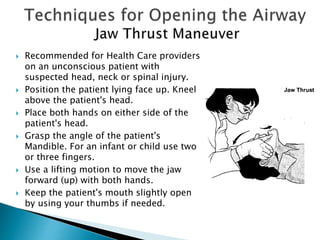  Recommended for Health Care providers
on an unconscious patient with
suspected head, neck or spinal injury.
 Position the patient lying face up. Kneel
above the patient's head.
 Place both hands on either side of the
patient's head.
 Grasp the angle of the patient's
Mandible. For an infant or child use two
or three fingers.
 Use a lifting motion to move the jaw
forward (up) with both hands.
 Keep the patient's mouth slightly open
by using your thumbs if needed.
 
