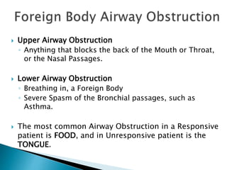  Upper Airway Obstruction
◦ Anything that blocks the back of the Mouth or Throat,
or the Nasal Passages.
 Lower Airway Obstruction
◦ Breathing in, a Foreign Body
◦ Severe Spasm of the Bronchial passages, such as
Asthma.
 The most common Airway Obstruction in a Responsive
patient is FOOD, and in Unresponsive patient is the
TONGUE.
 