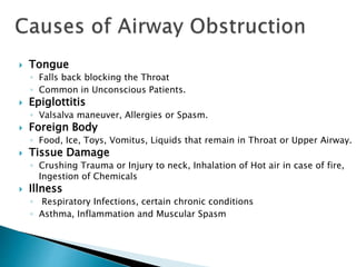  Tongue
◦ Falls back blocking the Throat
◦ Common in Unconscious Patients.
 Epiglottitis
◦ Valsalva maneuver, Allergies or Spasm.
 Foreign Body
◦ Food, Ice, Toys, Vomitus, Liquids that remain in Throat or Upper Airway.
 Tissue Damage
◦ Crushing Trauma or Injury to neck, Inhalation of Hot air in case of fire,
Ingestion of Chemicals
 Illness
◦ Respiratory Infections, certain chronic conditions
◦ Asthma, Inflammation and Muscular Spasm
 