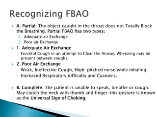  A. Partial: The object caught in the throat does not Totally Block
the Breathing. Partial FBAO has two types;
1. Adequate air Exchange
2. Poor air Exchange
 1. Adequate Air Exchange
◦ Forceful Cough in an attempt to Clear the Airway, Wheezing may be
present between coughs.
 2. Poor Air Exchange
◦ Weak, Ineffective Cough, High-pitched noise while inhaling
◦ Increased Respiratory difficulty and Cyanosis.
 B. Complete: The patient is unable to speak, breathe or cough.
May clutch the neck with thumb and finger-this gesture is known
as the Universal Sign of Choking.
 