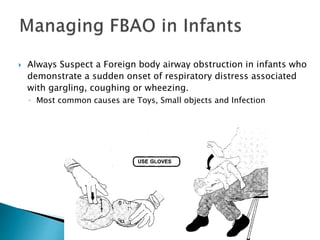  Always Suspect a Foreign body airway obstruction in infants who
demonstrate a sudden onset of respiratory distress associated
with gargling, coughing or wheezing.
◦ Most common causes are Toys, Small objects and Infection
 