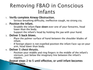 1. Verify complete Airway Obstruction.
◦ Serious breathing difficulty, ineffective cough, no strong cry.
2. Position the Infant.
◦ Straddle the infant Face-down over one of your forearms, head
lower than the body.
◦ Support the infant's head by holding the jaw with your hand.
3. Deliver 5 back blows.
◦ Place the palmer surface of hand between the shoulder blades of
infant.
◦ If foreign object is not expelled position the infant Face-up on your
arm, head lower than body.
4. Deliver 5 chest thrusts.
◦ Position your middle and ring fingers in the middle of the infant's
sternum, just below the imaginary line between the infant's
nipples.
5. Repeat steps 2 to 5 until effective, or until infant becomes
unconscious.
 