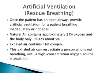  Once the patient has an open airway, provide
artificial ventilation for a patient breathing
inadequately or not at all.
 Natural Air contains approximately 21% oxygen and
the body only utilizes about 5%.
 Exhaled air contains 16% oxygen.
 This exhaled air can resuscitate a person who is not
breathing, until a high-concentration oxygen source
is available.
 