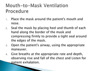 1. Place the mask around the patient's mouth and
nose.
2. Seal the mask by placing heel and thumb of each
hand along the border of the mask and
compressing firmly to provide a tight seal around
the edges of the mask.
3. Open the patient's airway, using the appropriate
maneuver.
4. Give breaths at the appropriate rate and depth,
observing rise and fall of the chest and Listen for
patient exhalation.
 