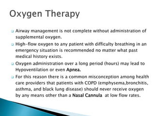  Airway management is not complete without administration of
supplemental oxygen.
 High-flow oxygen to any patient with difficulty breathing in an
emergency situation is recommended no matter what past
medical history exists.
 Oxygen administration over a long period (hours) may lead to
Hypoventilation or even Apnea.
 For this reason there is a common misconception among health
care providers that patients with COPD (emphysema,bronchitis,
asthma, and black lung disease) should never receive oxygen
by any means other than a Nasal Cannula at low flow rates.
 
