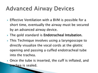  Effective Ventilation with a BVM is possible for a
short time, eventually the airway must be secured
by an advanced airway device.
 The gold standard is Endotracheal Intubation.
 This Technique involves using a laryngoscope to
directly visualize the vocal cords at the glottic
opening and passing a cuffed endotracheal tube
into the trachea.
 Once the tube is inserted, the cuff is inflated, and
trachea is sealed.
 