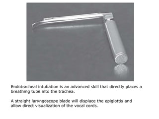 Endotracheal intubation is an advanced skill that directly places a
breathing tube into the trachea.
A straight laryngoscope blade will displace the epiglottis and
allow direct visualization of the vocal cords.
 