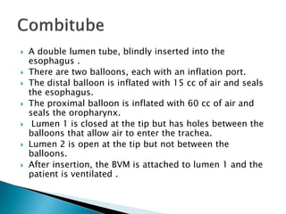  A double lumen tube, blindly inserted into the
esophagus .
 There are two balloons, each with an inflation port.
 The distal balloon is inflated with 15 cc of air and seals
the esophagus.
 The proximal balloon is inflated with 60 cc of air and
seals the oropharynx.
 Lumen 1 is closed at the tip but has holes between the
balloons that allow air to enter the trachea.
 Lumen 2 is open at the tip but not between the
balloons.
 After insertion, the BVM is attached to lumen 1 and the
patient is ventilated .
 