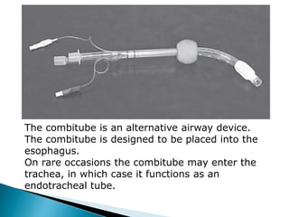 The combitube is an alternative airway device.
The combitube is designed to be placed into the
esophagus.
On rare occasions the combitube may enter the
trachea, in which case it functions as an
endotracheal tube.
 