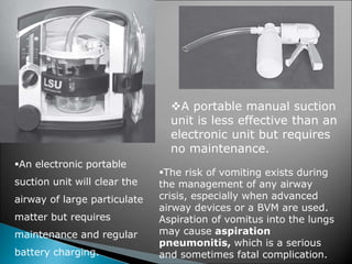 An electronic portable
suction unit will clear the
airway of large particulate
matter but requires
maintenance and regular
battery charging.
A portable manual suction
unit is less effective than an
electronic unit but requires
no maintenance.
The risk of vomiting exists during
the management of any airway
crisis, especially when advanced
airway devices or a BVM are used.
Aspiration of vomitus into the lungs
may cause aspiration
pneumonitis, which is a serious
and sometimes fatal complication.
 