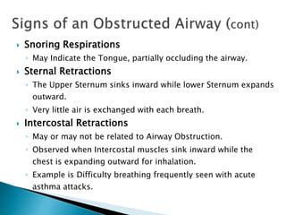  Snoring Respirations
◦ May Indicate the Tongue, partially occluding the airway.
 Sternal Retractions
◦ The Upper Sternum sinks inward while lower Sternum expands
outward.
◦ Very little air is exchanged with each breath.
 Intercostal Retractions
◦ May or may not be related to Airway Obstruction.
◦ Observed when Intercostal muscles sink inward while the
chest is expanding outward for inhalation.
◦ Example is Difficulty breathing frequently seen with acute
asthma attacks.
 