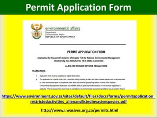 https://www.environment.gov.za/sites/default/files/docs/forms/permitapplication_
restrictedactivities_alienandlistedinvasivespecies.pdf
http://www.invasives.org.za/permits.html
Permit Application Form
 
