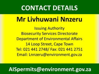 Mr Livhuwani Nnzeru
Issuing Authority
Biosecurity Services Directorate
Department of Environmental Affairs
14 Loop Street, Cape Town
Tel: 021 441 2748/ Fax: 021 441 2751
Email: Lnnzeru@environment.gov.za
AISpermits@environment.gov.za
CONTACT DETAILS
 