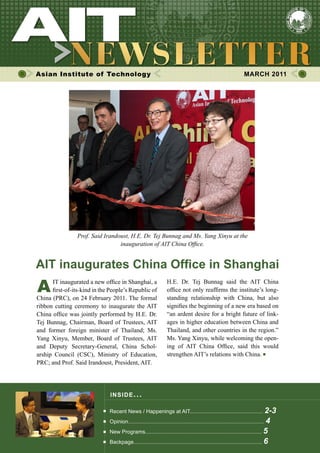 Asian Institute of Technology MARCH 2011
INSIDE ISSUE.. .
AIT inaugurates China Office in Shanghai
Recent News / Happenings at AIT................................................. 2-3
Opinion........................................................................................... 4
New Programs.............................................................................. 5
Backpage...................................................................................... 6
A	 IT inaugurated a new office in Shanghai, a
	 first-of-its-kind in the People’s Republic of
China (PRC), on 24 February 2011. The formal             
ribbon cutting ceremony to inaugurate the AIT
China office was jointly performed by H.E. Dr.
Tej Bunnag, Chairman, Board of Trustees, AIT
and former foreign minister of Thailand; Ms.
Yang Xinyu, Member, Board of Trustees, AIT
and Deputy Secretary-General, China Schol-
arship Council (CSC), Ministry of Education,  
PRC; and Prof. Said Irandoust, President, AIT.
H.E. Dr. Tej Bunnag said the AIT China                 
office not only reaffirms the institute’s long-
standing relationship with China, but also  
signifies the beginning of a new era based on
“an ardent desire for a bright future of link-
ages in higher education between China and
Thailand, and other countries in the region.”
Ms. Yang Xinyu, while welcoming the open-
ing of AIT China Office, said this would
strengthen AIT’s relations with China.
Prof. Said Irandoust, H.E. Dr. Tej Bunnag and Ms. Yang Xinyu at the
inauguration of AIT China Office.
 