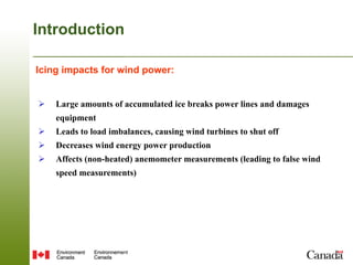Introduction

Icing impacts for wind power:	


Ø    Large amounts of accumulated ice breaks power lines and damages
      equipment
Ø    Leads to load imbalances, causing wind turbines to shut off
Ø    Decreases wind energy power production
Ø    Affects (non-heated) anemometer measurements (leading to false wind
      speed measurements)
 