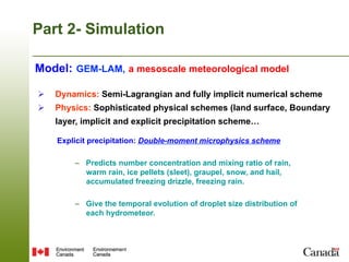 Part 2- Simulation

Model: GEM-LAM, a mesoscale meteorological model

Ø    Dynamics: Semi-Lagrangian and fully implicit numerical scheme
Ø    Physics: Sophisticated physical schemes (land surface, Boundary
      layer, implicit and explicit precipitation scheme…

      Explicit precipitation: Double-moment microphysics scheme

          –  Predicts number concentration and mixing ratio of rain,
             warm rain, ice pellets (sleet), graupel, snow, and hail,
             accumulated freezing drizzle, freezing rain.

          –  Give the temporal evolution of droplet size distribution of
             each hydrometeor.
 