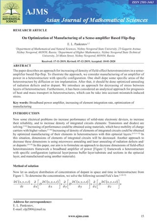 www.ajms.com 15
ISSN 2581-3463
RESEARCH ARTICLE
On Optimization of Manufacturing of a Sense-amplifier Based Flip-flop
E. L. Pankratov1,2
1
Department of Mathematical and Natural Sciences, Nizhny Novgorod State University, 23 Gagarin Avenue,
Nizhny Novgorod, 603950, Russia, 2
Department of Higher Mathematics, Nizhny Novgorod State Technical
University, 24 Minin Street, Nizhny Novgorod, 603950, Russia
Received: 17-11-2019; Revised: 07-12-2019; Accepted: 10-01-2020
ABSTRACT
The paper describes an approach for increasing of density of field-effect heterotransistors in a sense-
amplifier based flip-flop. To illustrate the approach, we consider manufacturing of an amplifier of
power in a heterostructure with specific configuration. One shall dope some specific areas of the
heterostructure by diffusion or ion implantation. After that, it should be done optimized annealing
of radiation defects and/or dopant. We introduce an approach for decreasing of stress between
layers of heterostructure. Furthermore, it has been considered an analytical approach for prognosis
of heat and mass transport in heterostructures, which can be take into account mismatch-induced
stress.
Key words: Broadband power amplifier, increasing of element integration rate, optimization of
manufacturing
INTRODUCTION
Now some electrical problems (to increase performance of solid-state electronic devices, to increase
their reliability, and to increase density of integrated circuits elements: Transistors and diodes) are
solving.[1-6]
Increasing of performance could be obtained using materials, which have mobility of charge
carriers with higher values.[7-10]
Increasing of density of elements of integrated circuits could be obtained
by optimized manufacturing of their elements in heterostructures with thin epitaxial layers.[3-5,11-15]
In
this situation, dimensions of elements of integrated circuits will be decreased. Another approach to
decrease these dimensions is using microwave annealing and laser annealing of radiation defects and/
or dopants.[16-18]
In this paper, our aim is to formulate an approach to decrease dimensions of field-effect
heterotransistors framework a broadband amplifier of power [Figure 1] framework a heterostructure
with specific configuration (epitaxial layer/porous buffer layer/substrate and sections in the epitaxial
layer, and manufactured using another materials).
Method of solution
Now let us analyze distribution of concentration of dopant in space and time in heterostructure from
Figure 1. To determine the concentration, we solve the following second Fick’s law.[1,20-23]
( ) ( ) ( ) ( )
, , , , , , , , , , , ,
C x y z t C x y z t C x y z t C x y z t
D D D
t x x y y z z
     
∂ ∂ ∂ ∂
∂ ∂ ∂
= + + +
     
∂ ∂ ∂ ∂ ∂ ∂ ∂
     
Address for correspondence:
E. L. Pankratov,
E-mail: elp2004@mail.ru
 
