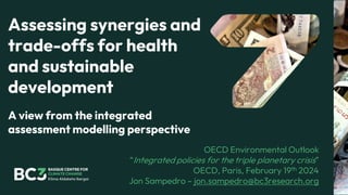 Assessing synergies and
trade-offs for health
and sustainable
development
OECD Environmental Outlook
“Integrated policies for the triple planetary crisis”
OECD, Paris, February 19th 2024
Jon Sampedro – jon.sampedro@bc3research.org
A view from the integrated
assessment modelling perspective
 