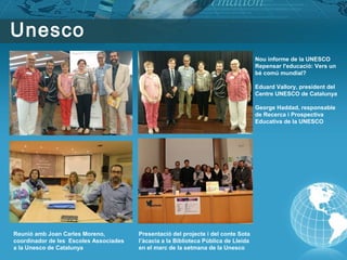 Unesco
Reunió amb Joan Carles Moreno,
coordinador de les Escoles Associades
a la Unesco de Catalunya
Nou informe de la UNESCO
Repensar l'educació: Vers un
bé comú mundial?
Eduard Vallory, president del
Centre UNESCO de Catalunya
George Haddad, responsable
de Recerca i Prospectiva
Educativa de la UNESCO
Presentació del projecte i del conte Sota
l’àcacia a la Biblioteca Pública de Lleida
en el marc de la setmana de la Unesco
 