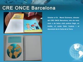 Gràcies al Sr. Manel Eiximeno, director
del CRE ONCE Barcelona, tots els nens
cecs o de baixa visió podran llegir, en
braille, el conte Sota l’acàcia i el
document de la Carta de la Terra.
CRE ONCE Barcelona
 