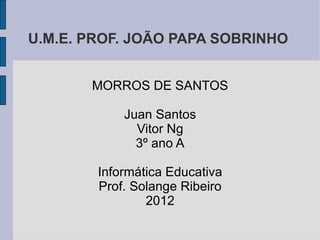 U.M.E. PROF. JOÃO PAPA SOBRINHO


       MORROS DE SANTOS

            Juan Santos
              Vitor Ng
              3º ano A

        Informática Educativa
        Prof. Solange Ribeiro
                2012
 