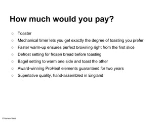 How much would you pay? 
○ Toaster 
○ Mechanical timer lets you get exactly the degree of toasting you prefer 
○ Faster warm-up ensures perfect browning right from the first slice 
○ Defrost setting for frozen bread before toasting 
○ Bagel setting to warm one side and toast the other 
○ Award-winning ProHeat elements guaranteed for two years 
○ Superlative quality, hand-assembled in England 
© Harrison Metal 
 