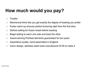 How much would you pay? 
○ Toaster 
○ Mechanical timer lets you get exactly the degree of toasting you prefer 
○ Faster warm-up ensures perfect browning right from the first slice 
○ Defrost setting for frozen bread before toasting 
○ Bagel setting to warm one side and toast the other 
○ Award-winning ProHeat elements guaranteed for two years 
○ Superlative quality, hand-assembled in England 
○ Iconic design, stainless steel costs manufacturer $130 to make it 
© Harrison Metal 
 