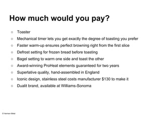 How much would you pay? 
○ Toaster 
○ Mechanical timer lets you get exactly the degree of toasting you prefer 
○ Faster warm-up ensures perfect browning right from the first slice 
○ Defrost setting for frozen bread before toasting 
○ Bagel setting to warm one side and toast the other 
○ Award-winning ProHeat elements guaranteed for two years 
○ Superlative quality, hand-assembled in England 
○ Iconic design, stainless steel costs manufacturer $130 to make it 
○ Dualit brand, available at Williams-Sonoma 
© Harrison Metal 
 
