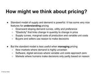 How might we think about pricing? 
● Standard model of supply and demand is powerful. It has some very nice 
features for understanding pricing 
○ Downward sloping demand curves, utility and preference 
○ "Elasticity" that links change in quantity to change in price 
○ Supply curves, marginal costs of production and variable unit costs 
○ Buyers and sellers use reason to make decisions 
● But the standard model is less useful when managing pricing 
○ New markets where demand is highly uncertain 
○ Software, digital services where variable unit costs approach zero 
○ Markets where humans make decisions only partly based on reason 
© Harrison Metal 
 